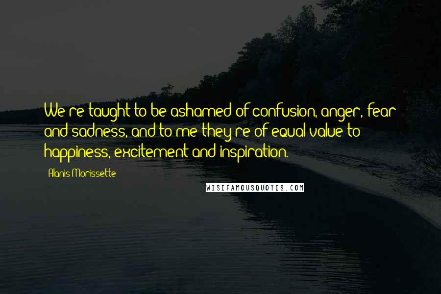 Alanis Morissette Quotes: We're taught to be ashamed of confusion, anger, fear and sadness, and to me they're of equal value to happiness, excitement and inspiration.