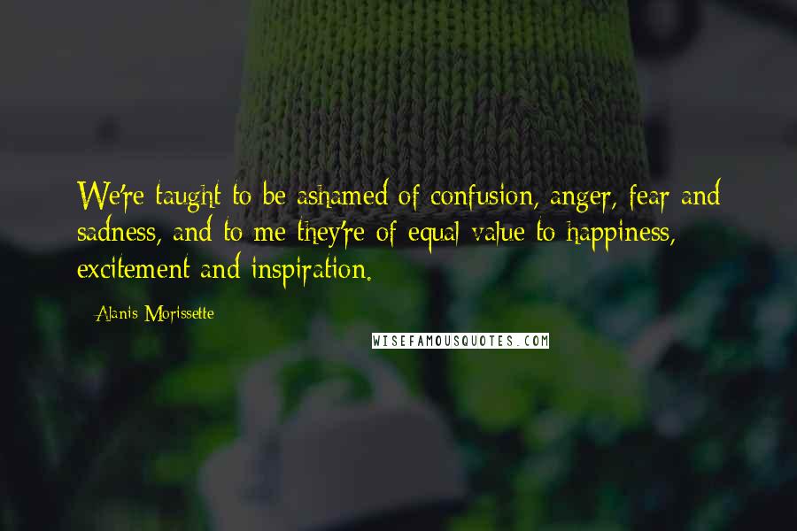 Alanis Morissette Quotes: We're taught to be ashamed of confusion, anger, fear and sadness, and to me they're of equal value to happiness, excitement and inspiration.