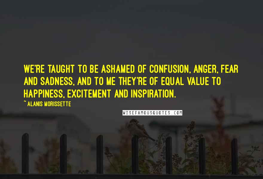 Alanis Morissette Quotes: We're taught to be ashamed of confusion, anger, fear and sadness, and to me they're of equal value to happiness, excitement and inspiration.