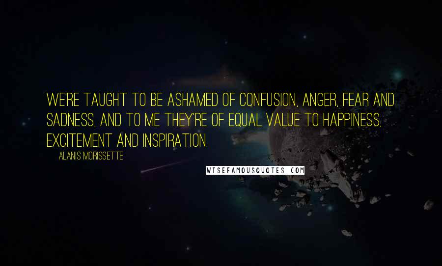 Alanis Morissette Quotes: We're taught to be ashamed of confusion, anger, fear and sadness, and to me they're of equal value to happiness, excitement and inspiration.