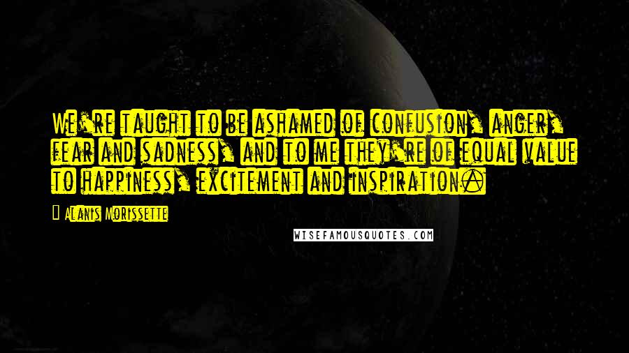 Alanis Morissette Quotes: We're taught to be ashamed of confusion, anger, fear and sadness, and to me they're of equal value to happiness, excitement and inspiration.