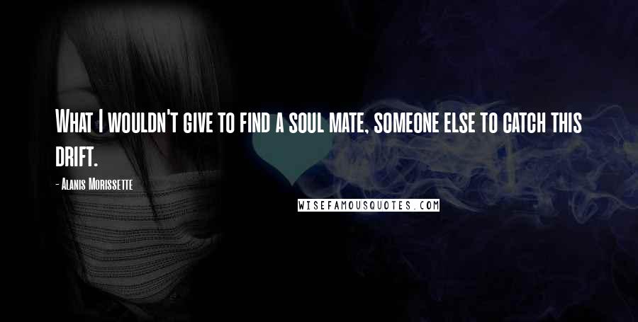 Alanis Morissette Quotes: What I wouldn't give to find a soul mate, someone else to catch this drift.