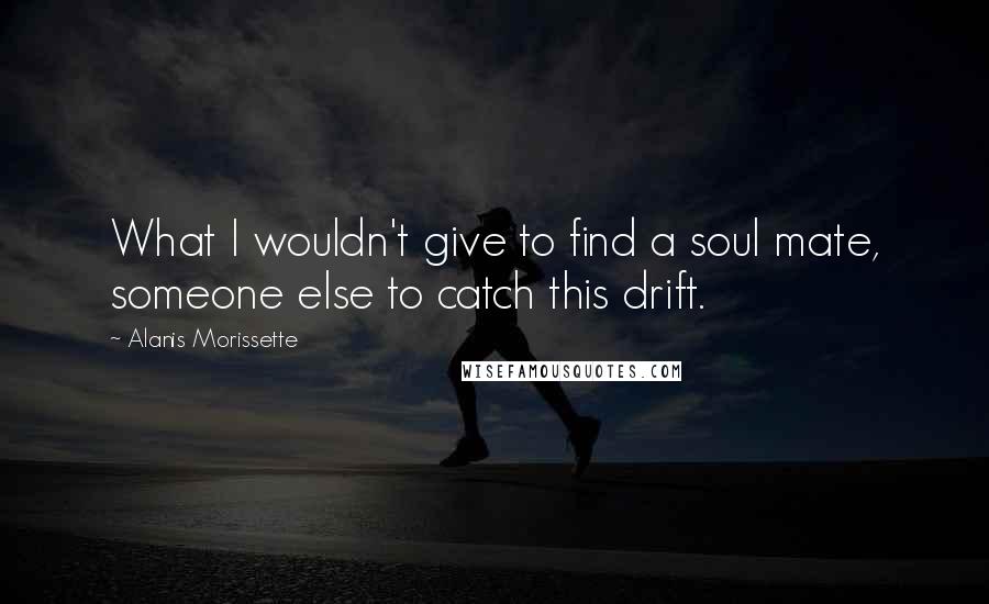 Alanis Morissette Quotes: What I wouldn't give to find a soul mate, someone else to catch this drift.