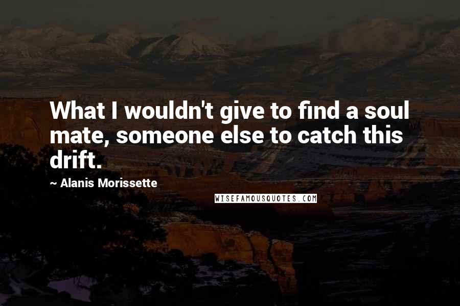 Alanis Morissette Quotes: What I wouldn't give to find a soul mate, someone else to catch this drift.