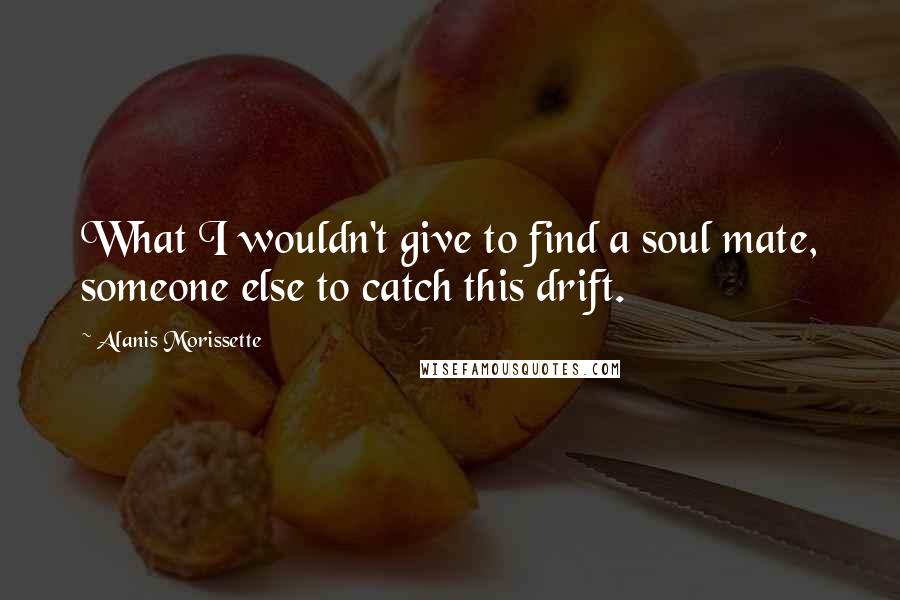 Alanis Morissette Quotes: What I wouldn't give to find a soul mate, someone else to catch this drift.