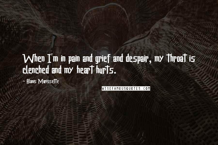 Alanis Morissette Quotes: When I'm in pain and grief and despair, my throat is clenched and my heart hurts.