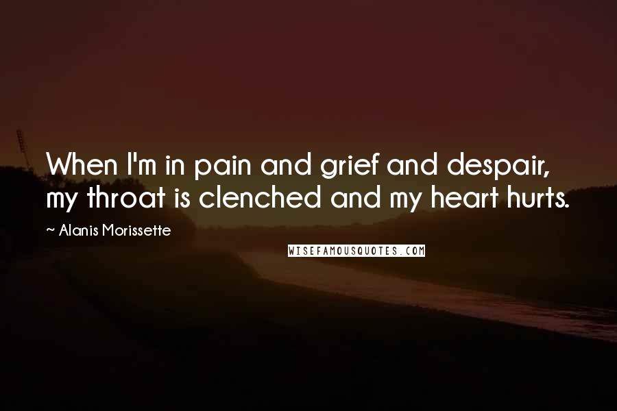 Alanis Morissette Quotes: When I'm in pain and grief and despair, my throat is clenched and my heart hurts.