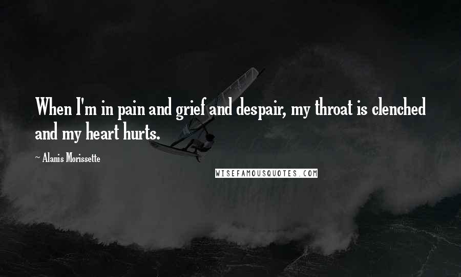 Alanis Morissette Quotes: When I'm in pain and grief and despair, my throat is clenched and my heart hurts.