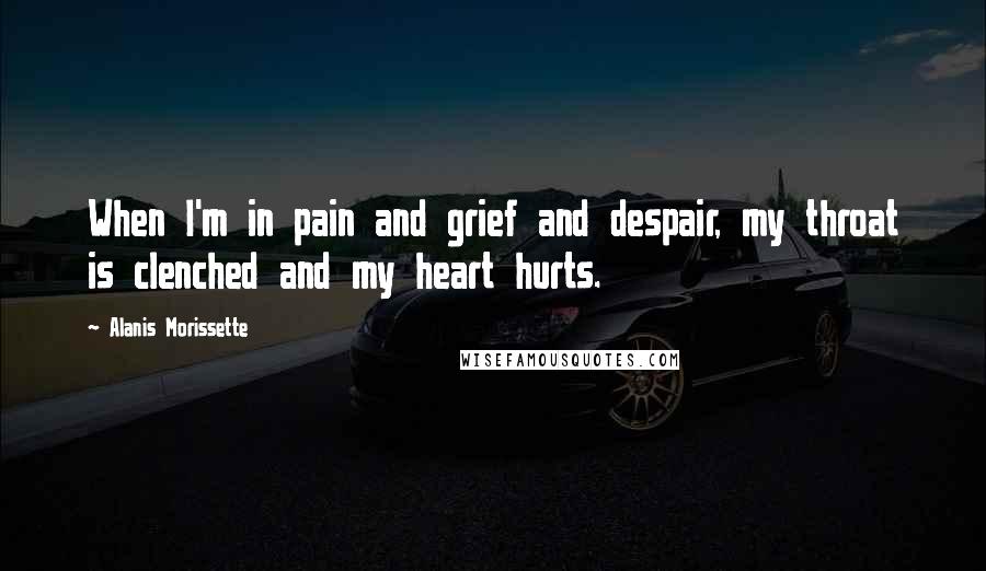 Alanis Morissette Quotes: When I'm in pain and grief and despair, my throat is clenched and my heart hurts.