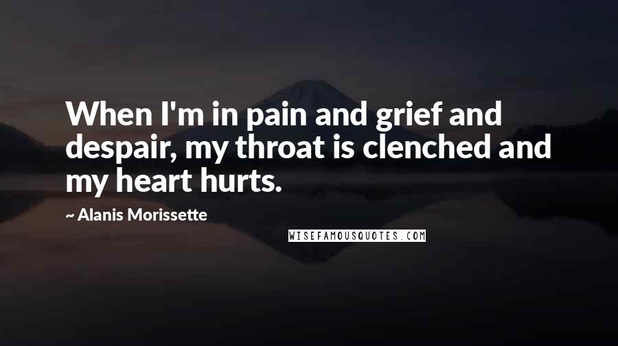 Alanis Morissette Quotes: When I'm in pain and grief and despair, my throat is clenched and my heart hurts.