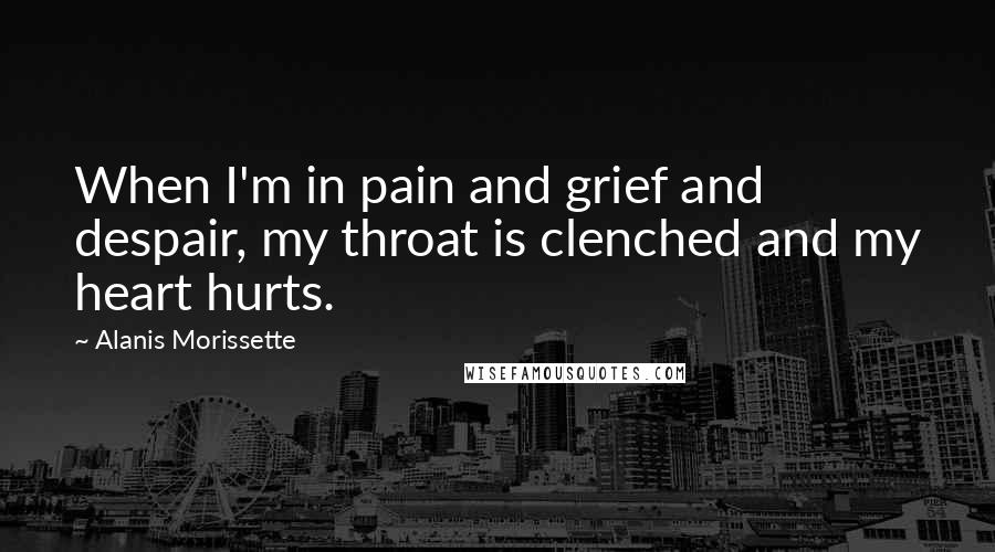 Alanis Morissette Quotes: When I'm in pain and grief and despair, my throat is clenched and my heart hurts.