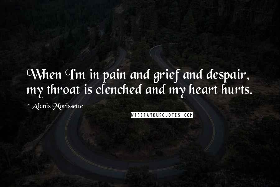 Alanis Morissette Quotes: When I'm in pain and grief and despair, my throat is clenched and my heart hurts.