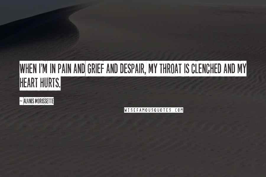 Alanis Morissette Quotes: When I'm in pain and grief and despair, my throat is clenched and my heart hurts.