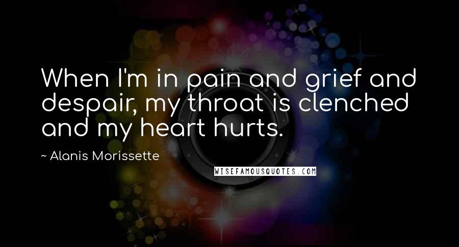 Alanis Morissette Quotes: When I'm in pain and grief and despair, my throat is clenched and my heart hurts.