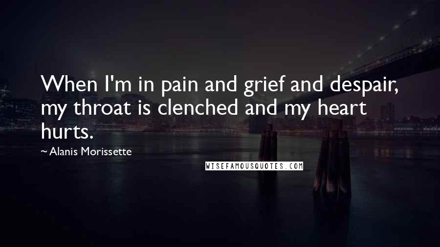 Alanis Morissette Quotes: When I'm in pain and grief and despair, my throat is clenched and my heart hurts.