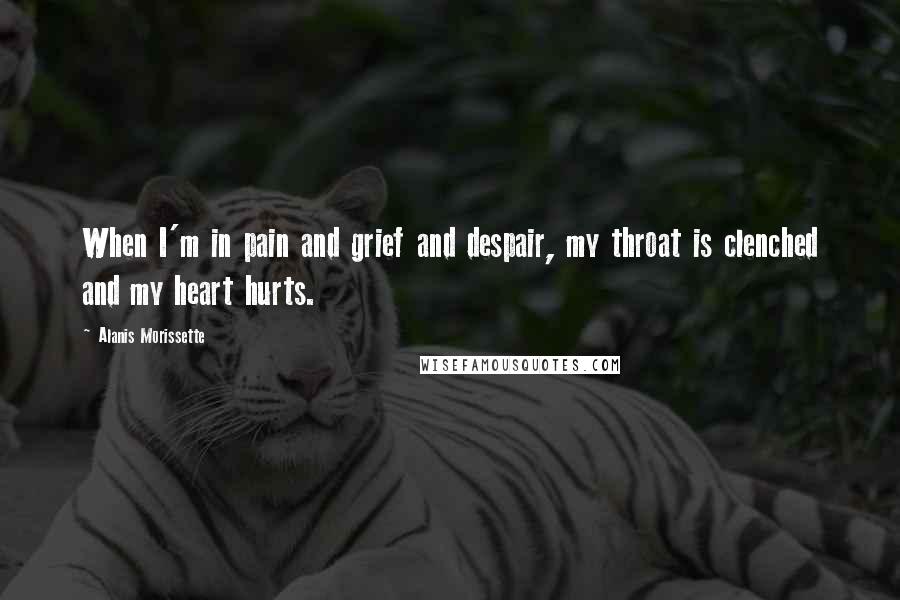 Alanis Morissette Quotes: When I'm in pain and grief and despair, my throat is clenched and my heart hurts.