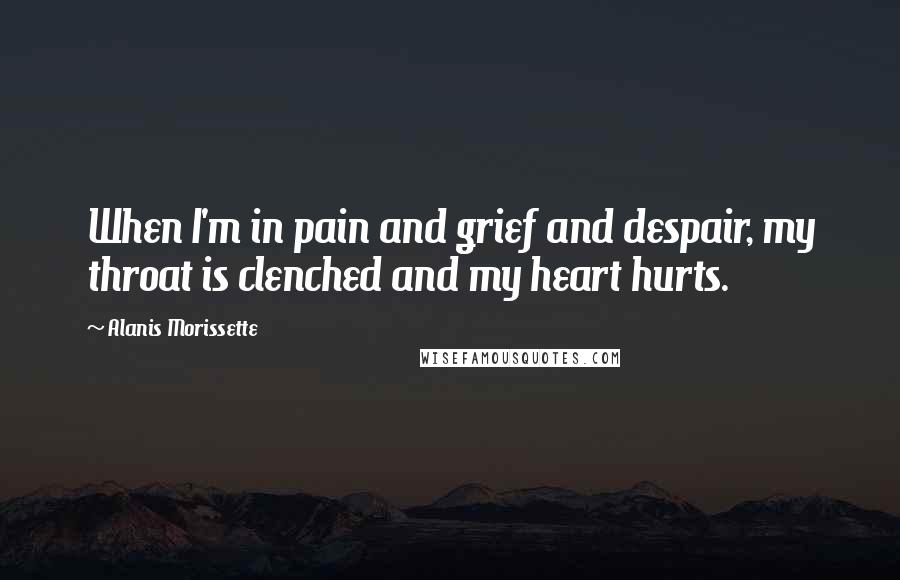 Alanis Morissette Quotes: When I'm in pain and grief and despair, my throat is clenched and my heart hurts.