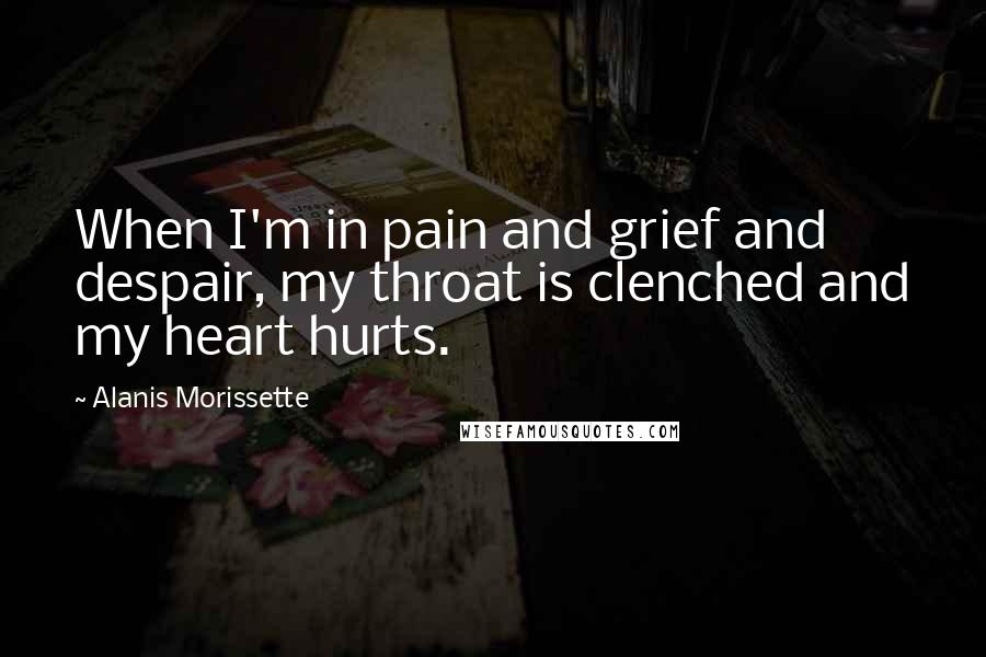 Alanis Morissette Quotes: When I'm in pain and grief and despair, my throat is clenched and my heart hurts.