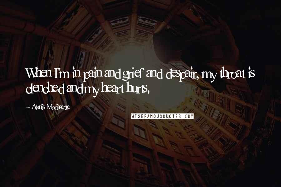 Alanis Morissette Quotes: When I'm in pain and grief and despair, my throat is clenched and my heart hurts.