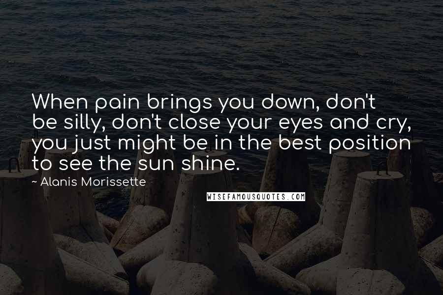 Alanis Morissette Quotes: When pain brings you down, don't be silly, don't close your eyes and cry, you just might be in the best position to see the sun shine.