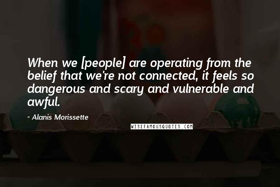 Alanis Morissette Quotes: When we [people] are operating from the belief that we're not connected, it feels so dangerous and scary and vulnerable and awful.