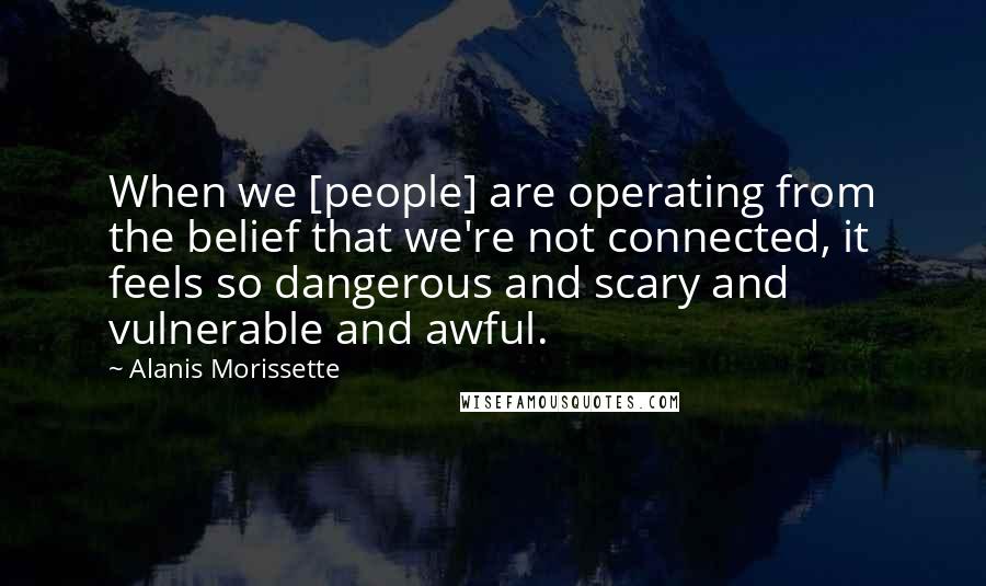 Alanis Morissette Quotes: When we [people] are operating from the belief that we're not connected, it feels so dangerous and scary and vulnerable and awful.