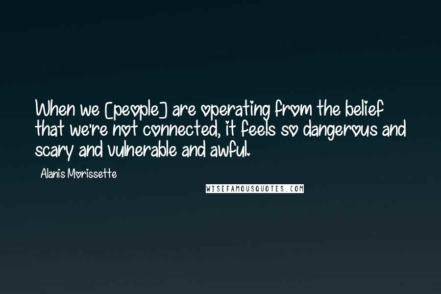 Alanis Morissette Quotes: When we [people] are operating from the belief that we're not connected, it feels so dangerous and scary and vulnerable and awful.