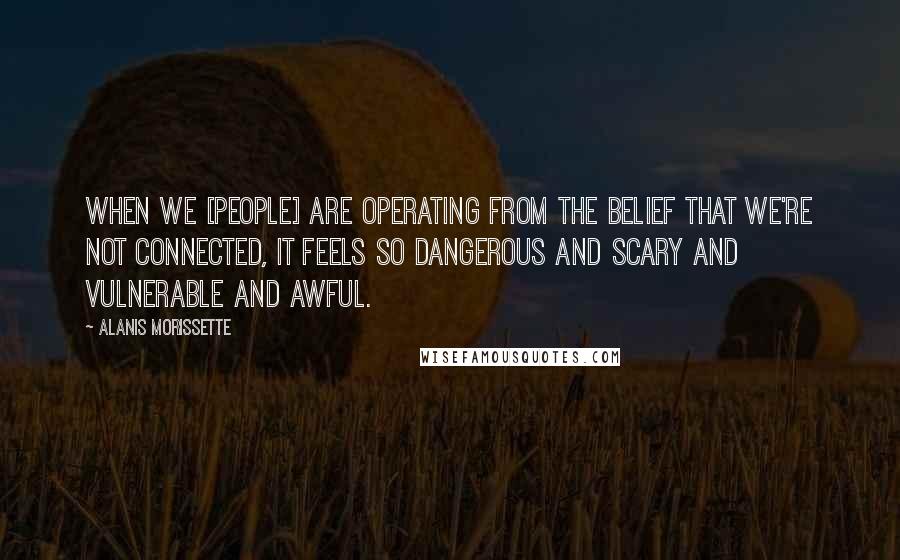 Alanis Morissette Quotes: When we [people] are operating from the belief that we're not connected, it feels so dangerous and scary and vulnerable and awful.