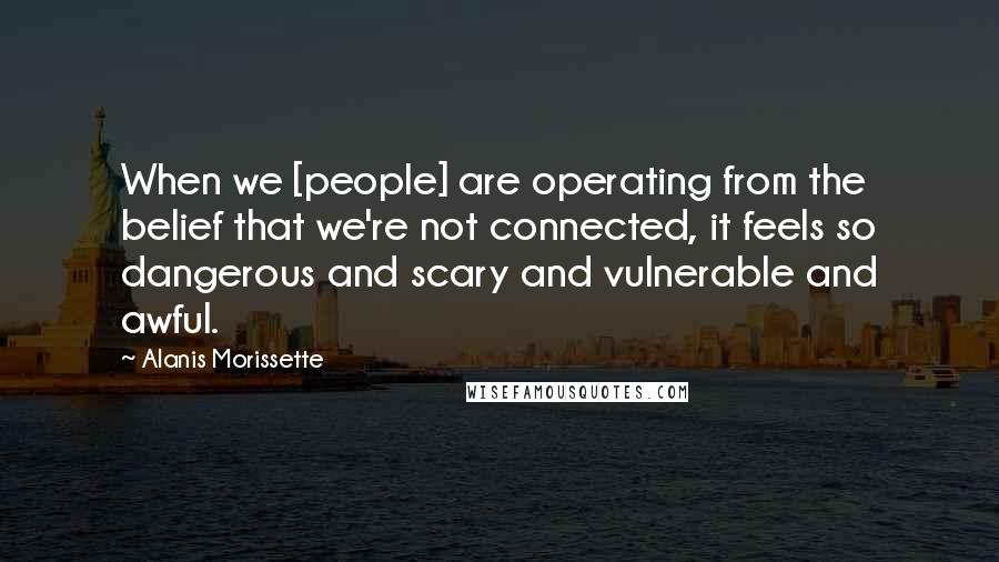 Alanis Morissette Quotes: When we [people] are operating from the belief that we're not connected, it feels so dangerous and scary and vulnerable and awful.