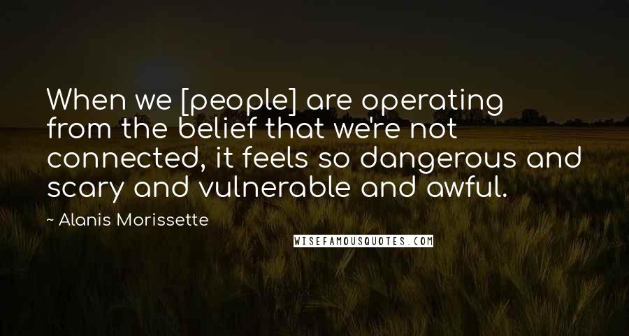 Alanis Morissette Quotes: When we [people] are operating from the belief that we're not connected, it feels so dangerous and scary and vulnerable and awful.