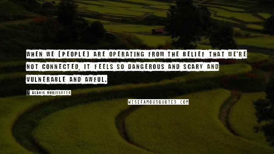 Alanis Morissette Quotes: When we [people] are operating from the belief that we're not connected, it feels so dangerous and scary and vulnerable and awful.