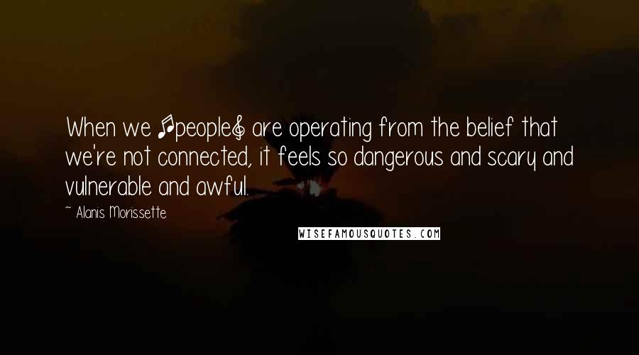 Alanis Morissette Quotes: When we [people] are operating from the belief that we're not connected, it feels so dangerous and scary and vulnerable and awful.