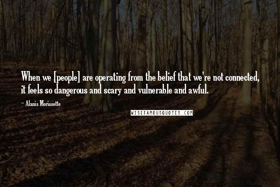 Alanis Morissette Quotes: When we [people] are operating from the belief that we're not connected, it feels so dangerous and scary and vulnerable and awful.