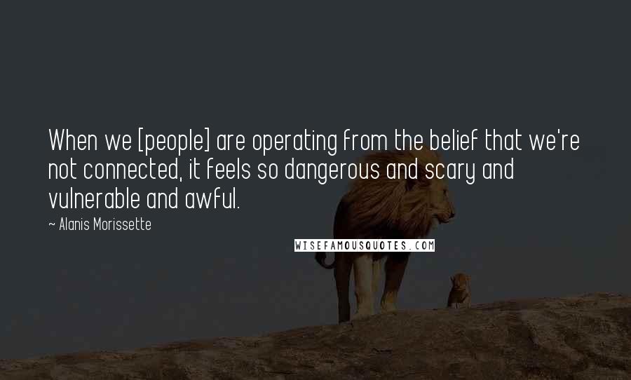 Alanis Morissette Quotes: When we [people] are operating from the belief that we're not connected, it feels so dangerous and scary and vulnerable and awful.