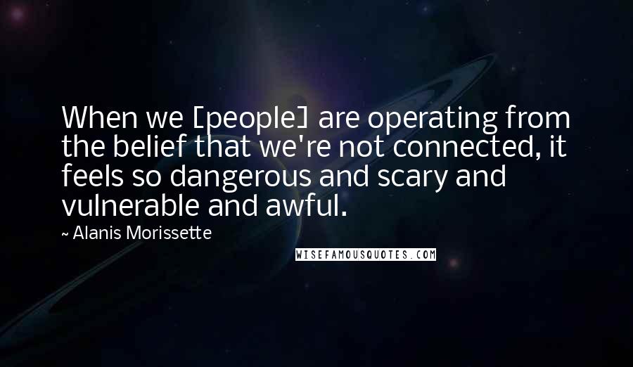 Alanis Morissette Quotes: When we [people] are operating from the belief that we're not connected, it feels so dangerous and scary and vulnerable and awful.