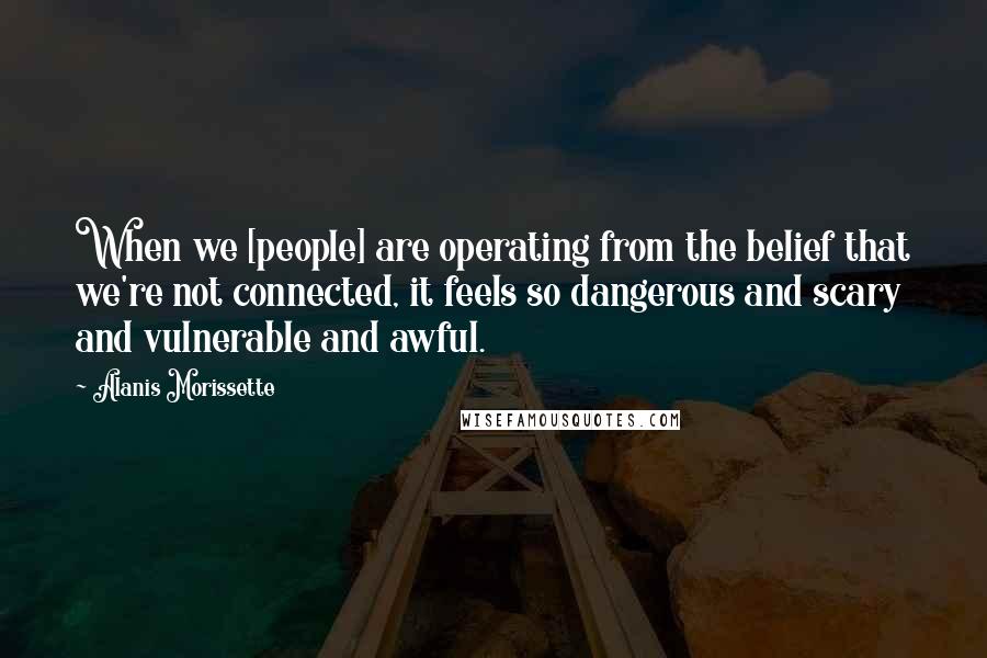 Alanis Morissette Quotes: When we [people] are operating from the belief that we're not connected, it feels so dangerous and scary and vulnerable and awful.