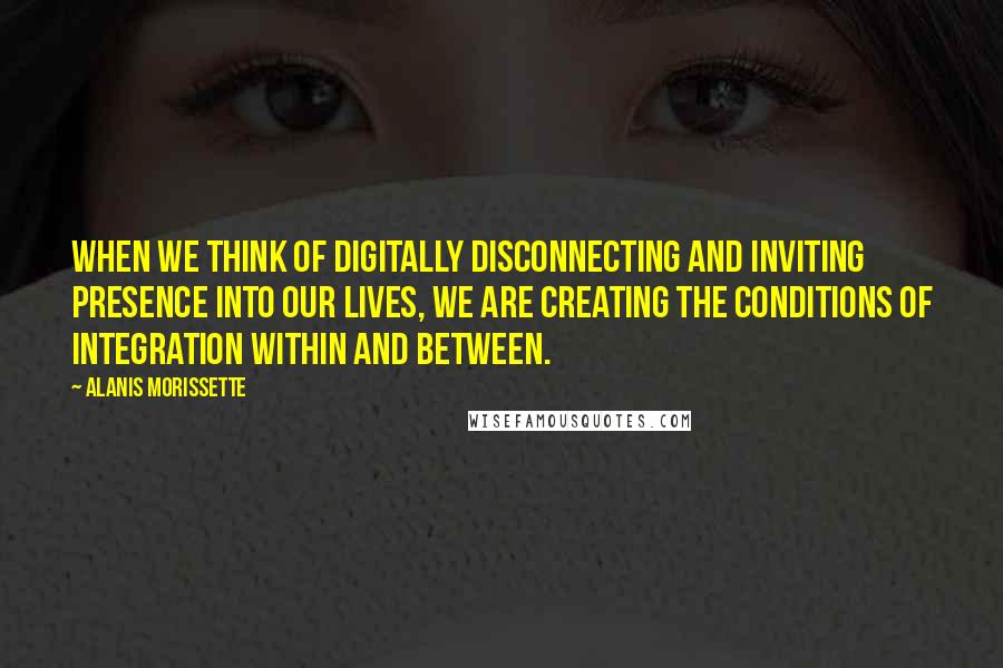 Alanis Morissette Quotes: When we think of digitally disconnecting and inviting presence into our lives, we are creating the conditions of integration within and between.