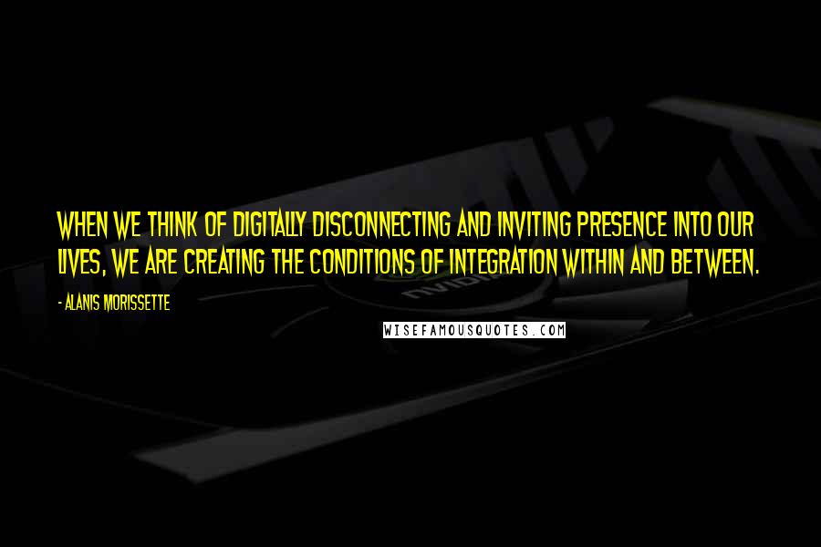 Alanis Morissette Quotes: When we think of digitally disconnecting and inviting presence into our lives, we are creating the conditions of integration within and between.