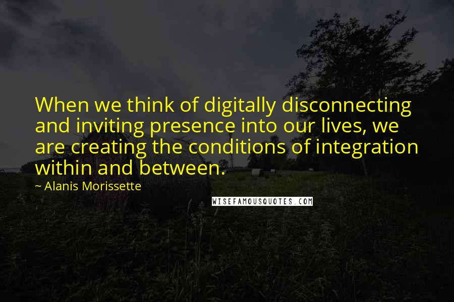 Alanis Morissette Quotes: When we think of digitally disconnecting and inviting presence into our lives, we are creating the conditions of integration within and between.