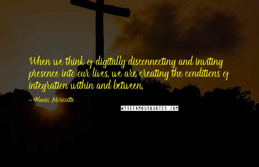 Alanis Morissette Quotes: When we think of digitally disconnecting and inviting presence into our lives, we are creating the conditions of integration within and between.