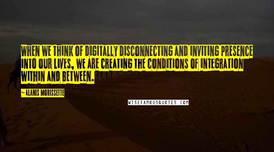 Alanis Morissette Quotes: When we think of digitally disconnecting and inviting presence into our lives, we are creating the conditions of integration within and between.