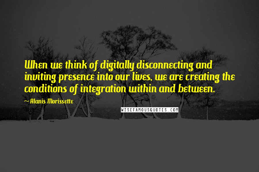 Alanis Morissette Quotes: When we think of digitally disconnecting and inviting presence into our lives, we are creating the conditions of integration within and between.