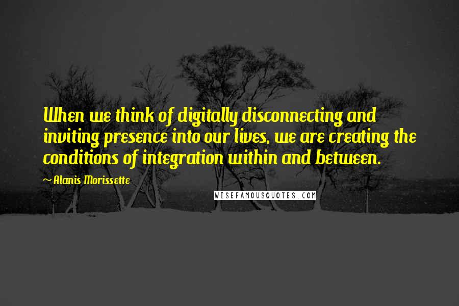 Alanis Morissette Quotes: When we think of digitally disconnecting and inviting presence into our lives, we are creating the conditions of integration within and between.