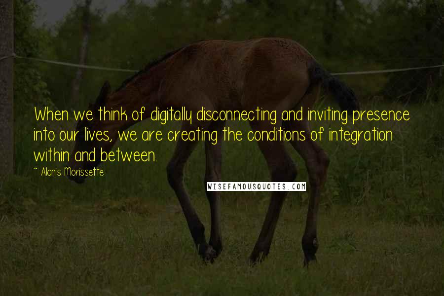 Alanis Morissette Quotes: When we think of digitally disconnecting and inviting presence into our lives, we are creating the conditions of integration within and between.