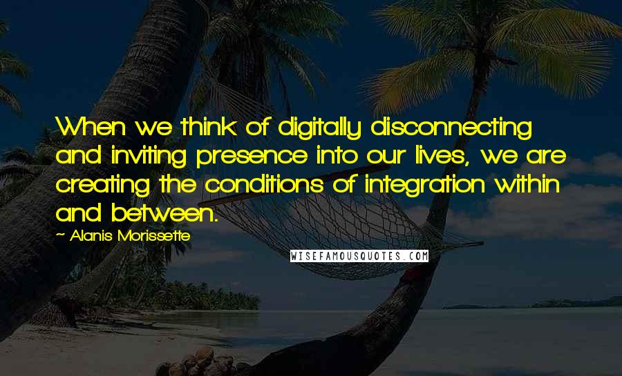 Alanis Morissette Quotes: When we think of digitally disconnecting and inviting presence into our lives, we are creating the conditions of integration within and between.