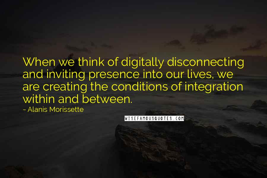 Alanis Morissette Quotes: When we think of digitally disconnecting and inviting presence into our lives, we are creating the conditions of integration within and between.