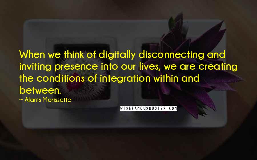 Alanis Morissette Quotes: When we think of digitally disconnecting and inviting presence into our lives, we are creating the conditions of integration within and between.