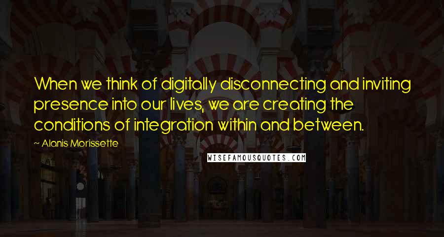 Alanis Morissette Quotes: When we think of digitally disconnecting and inviting presence into our lives, we are creating the conditions of integration within and between.