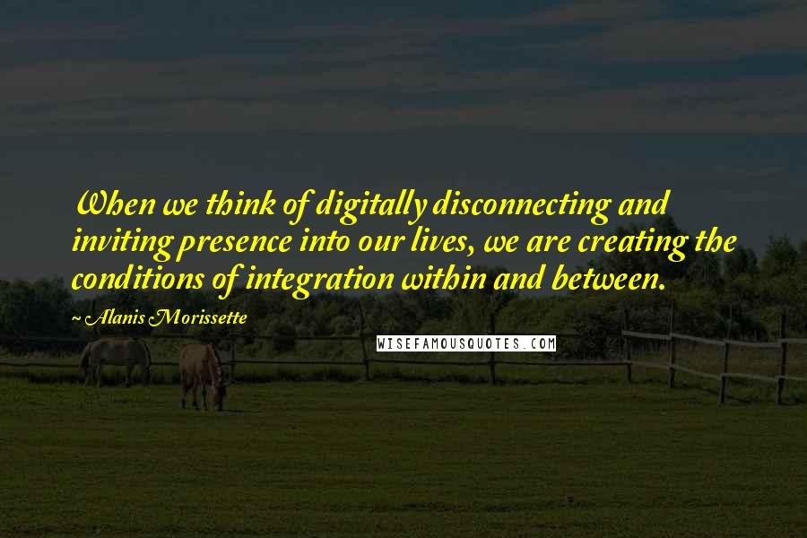 Alanis Morissette Quotes: When we think of digitally disconnecting and inviting presence into our lives, we are creating the conditions of integration within and between.