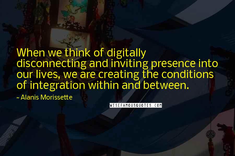 Alanis Morissette Quotes: When we think of digitally disconnecting and inviting presence into our lives, we are creating the conditions of integration within and between.